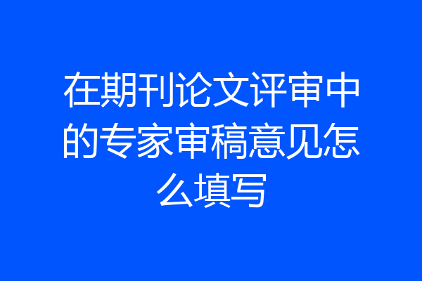 在期刊论文评审中的专家审稿意见怎么填写