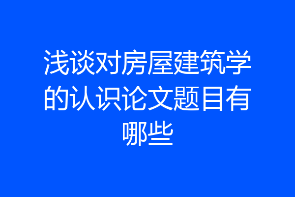 浅谈对房屋建筑学的认识论文题目有哪些