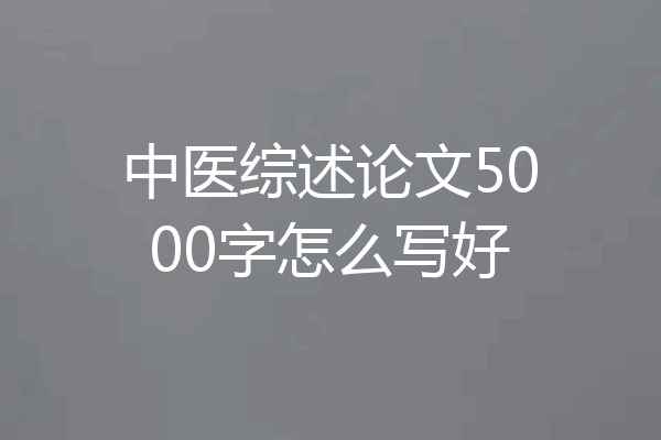 中医综述论文5000字怎么写好