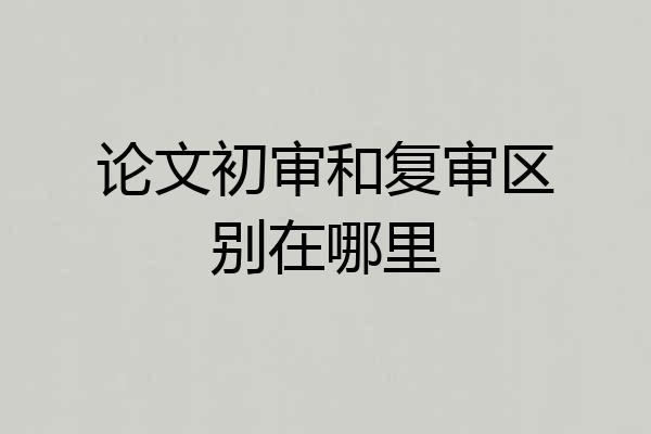 论文初审和复审区别在哪里