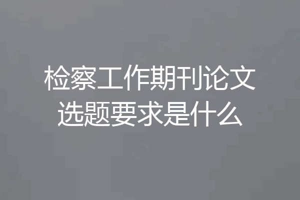 检察工作期刊论文选题要求是什么