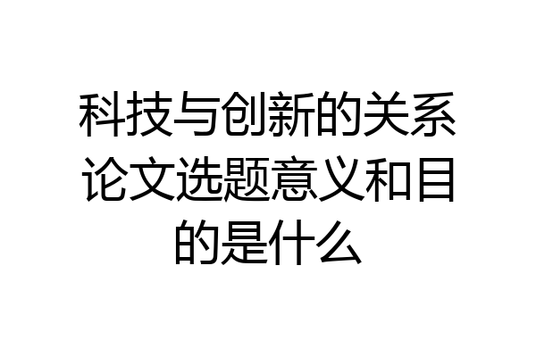 科技与创新的关系论文选题意义和目的是什么