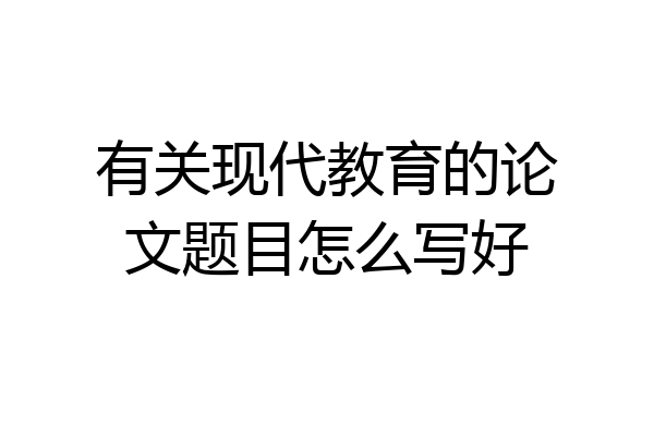 有关现代教育的论文题目怎么写好