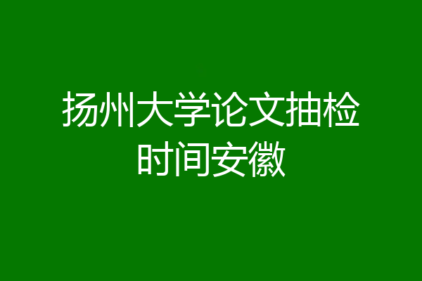 扬州大学论文抽检时间安徽