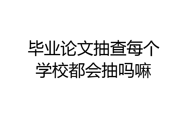 毕业论文抽查每个学校都会抽吗嘛