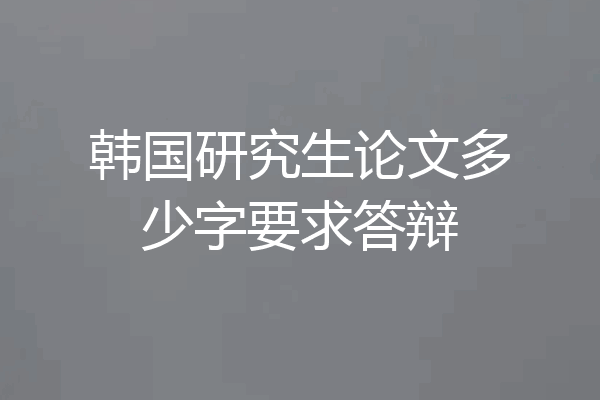 韩国研究生论文多少字要求答辩