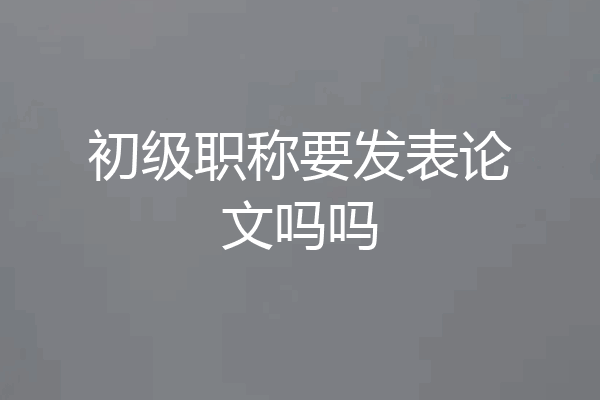 初级职称要发表论文吗吗