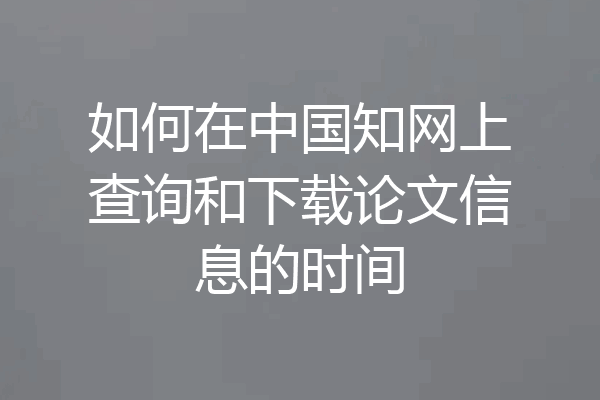 如何在中国知网上查询和下载论文信息的时间