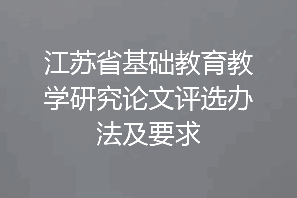 江苏省基础教育教学研究论文评选办法及要求