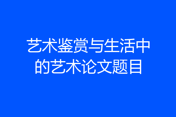 艺术鉴赏与生活中的艺术论文题目