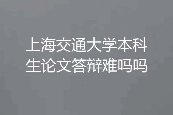 上海交通大学本科生论文答辩难吗吗