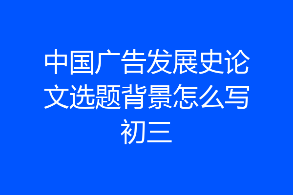 中国广告发展史论文选题背景怎么写初三