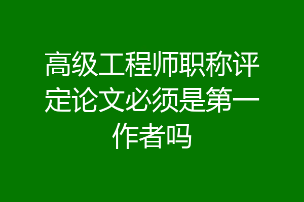 高级工程师职称评定论文必须是第一作者吗