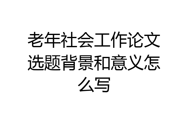 老年社会工作论文选题背景和意义怎么写