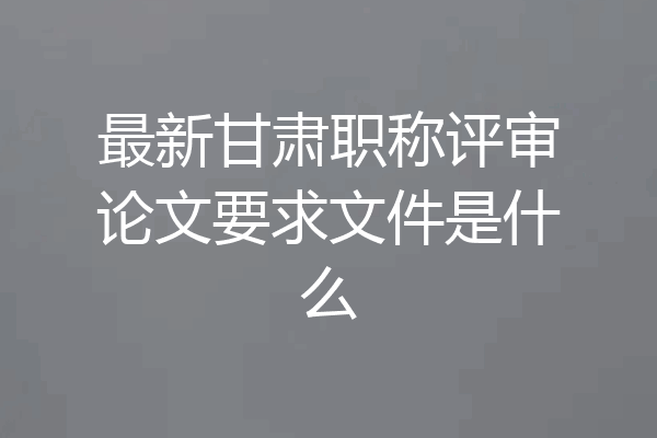 最新甘肃职称评审论文要求文件是什么