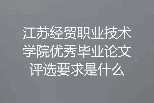 江苏经贸职业技术学院优秀毕业论文评选要求是什么