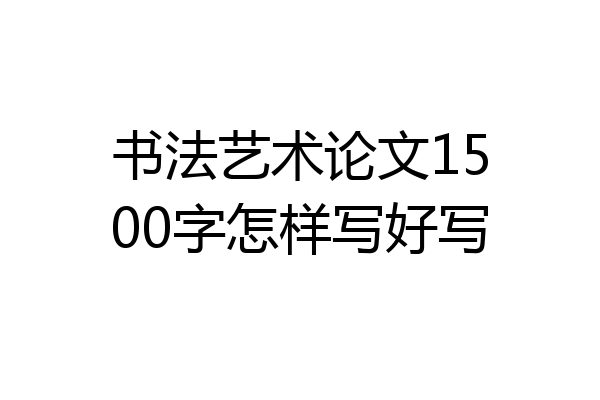 书法艺术论文1500字怎样写好写