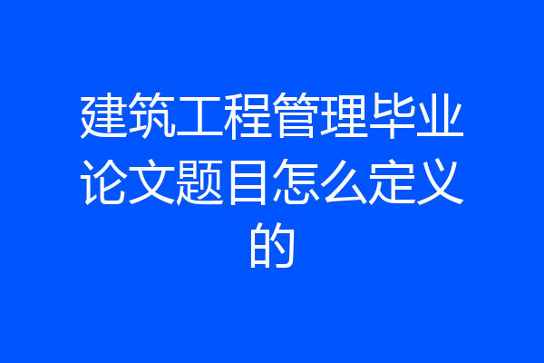 建筑工程管理毕业论文题目怎么定义的
