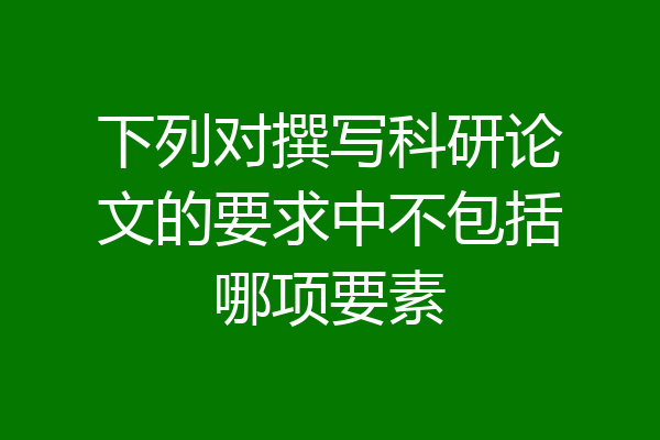 下列对撰写科研论文的要求中不包括哪项要素