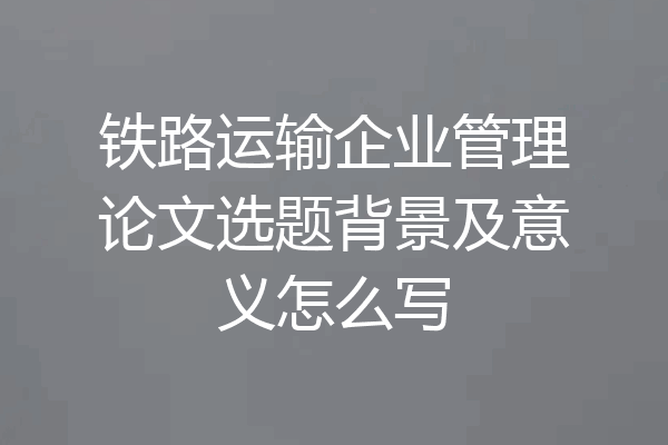 铁路运输企业管理论文选题背景及意义怎么写