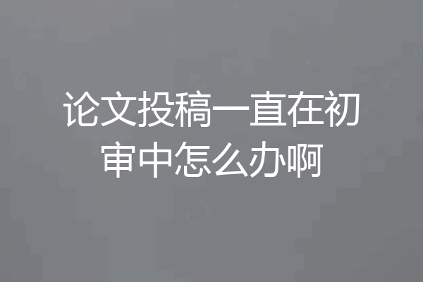 论文投稿一直在初审中怎么办啊