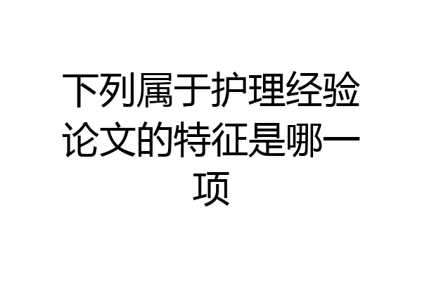 下列属于护理经验论文的特征是哪一项