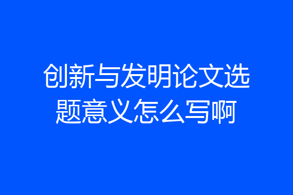 创新与发明论文选题意义怎么写啊