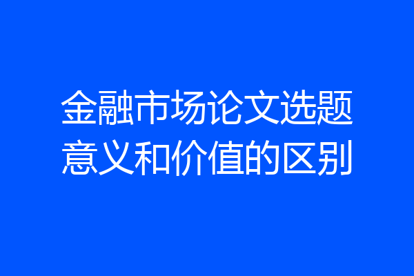 金融市场论文选题意义和价值的区别