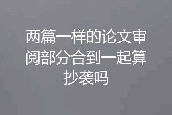 两篇一样的论文审阅部分合到一起算抄袭吗