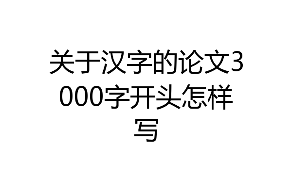 关于汉字的论文3000字开头怎样写