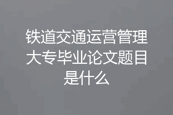 铁道交通运营管理大专毕业论文题目是什么