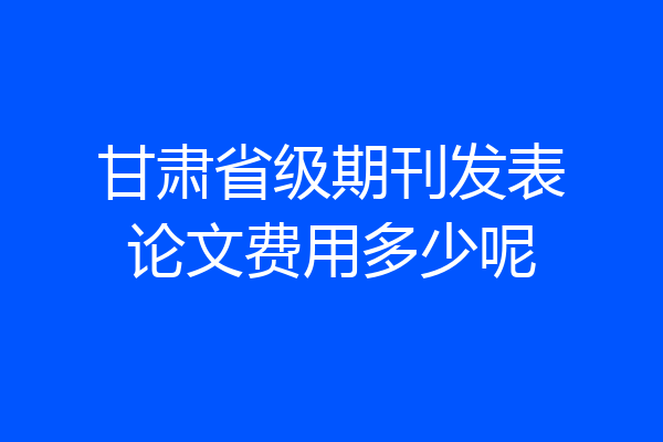 甘肃省级期刊发表论文费用多少呢