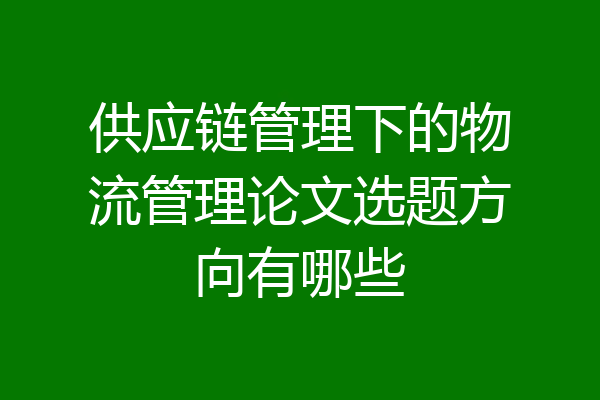 供应链管理下的物流管理论文选题方向有哪些