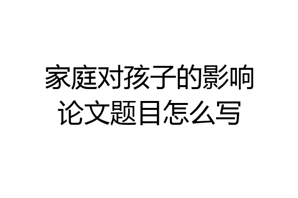 家庭对孩子的影响论文题目怎么写