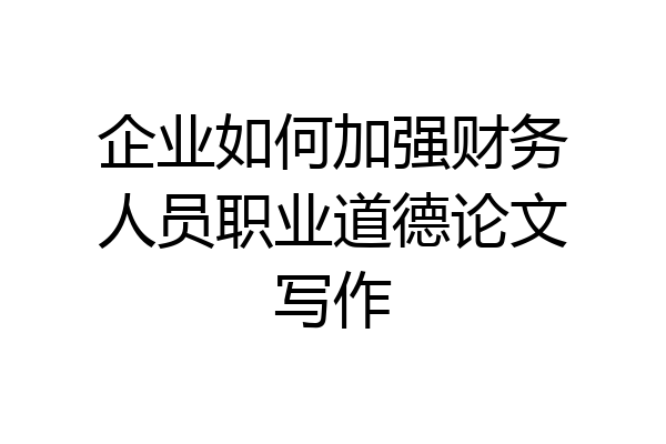 企业如何加强财务人员职业道德论文写作