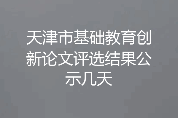 天津市基础教育创新论文评选结果公示几天