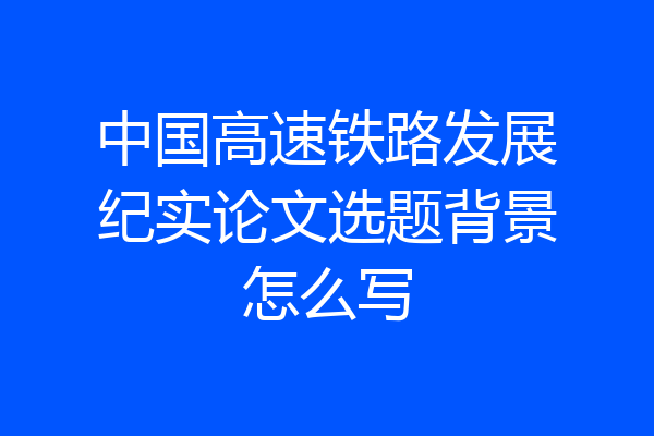 中国高速铁路发展纪实论文选题背景怎么写