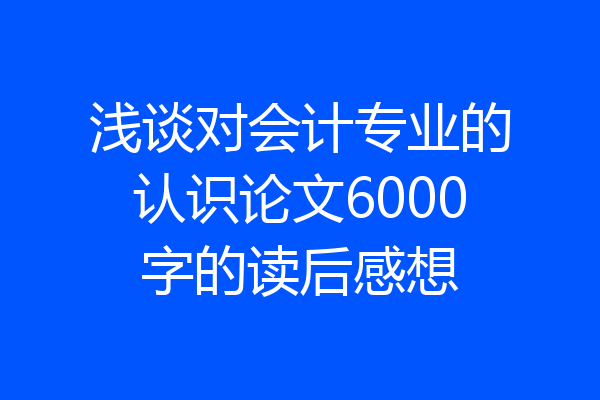 浅谈对会计专业的认识论文6000字的读后感想