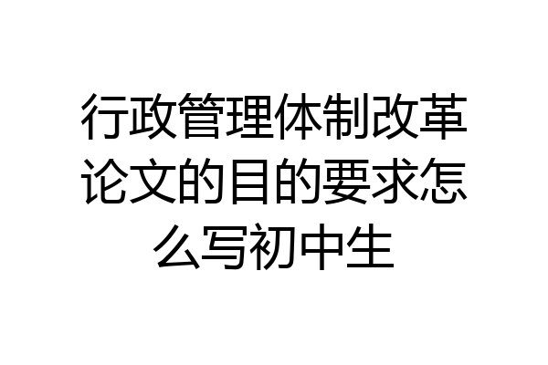 行政管理体制改革论文的目的要求怎么写初中生
