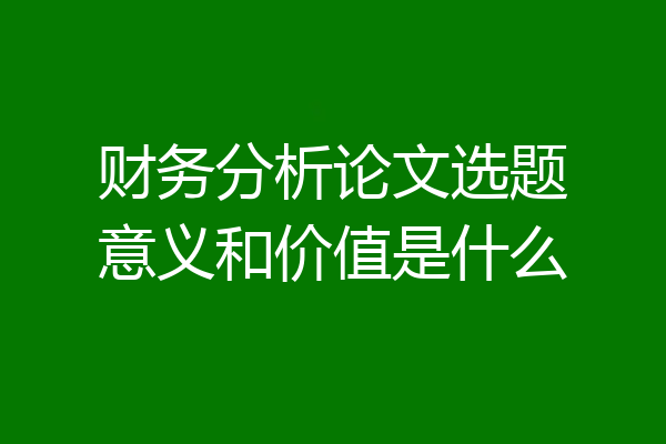 财务分析论文选题意义和价值是什么
