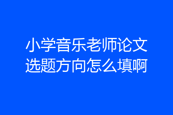 小学音乐老师论文选题方向怎么填啊