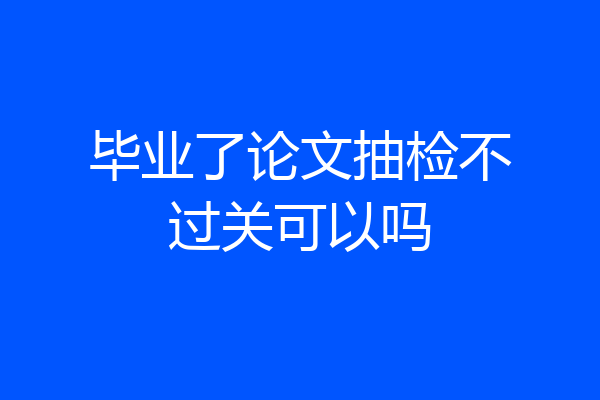 毕业了论文抽检不过关可以吗