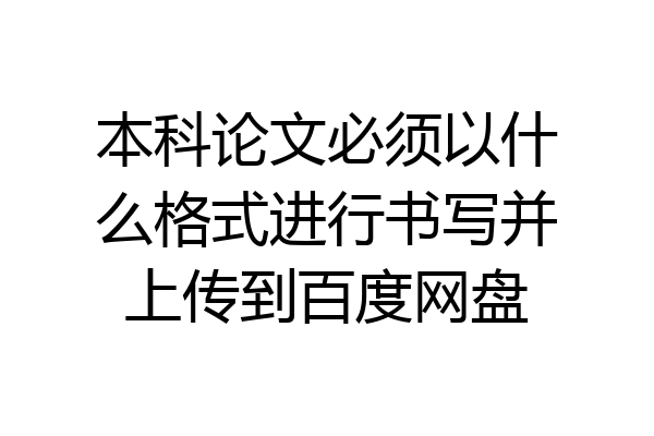 本科论文必须以什么格式进行书写并上传到百度网盘