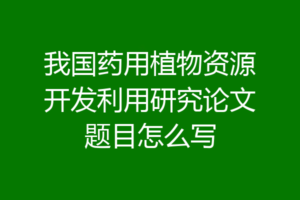 我国药用植物资源开发利用研究论文题目怎么写