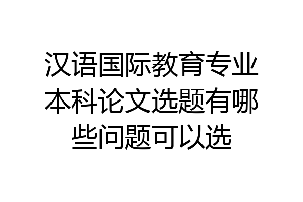 汉语国际教育专业本科论文选题有哪些问题可以选
