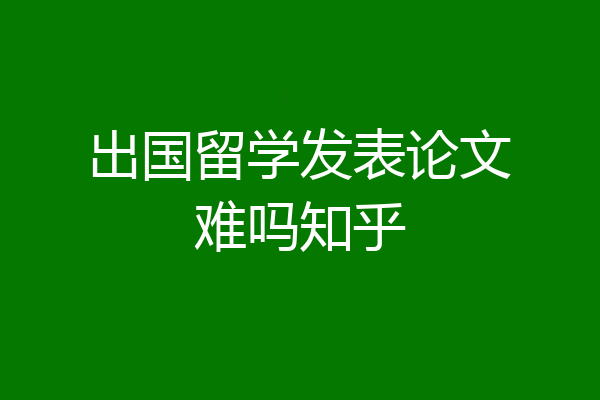 出国留学发表论文难吗知乎