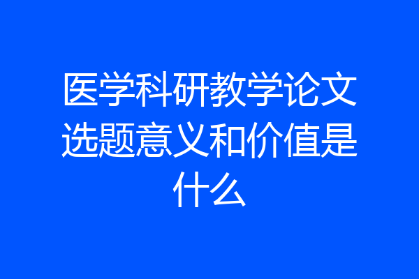 医学科研教学论文选题意义和价值是什么