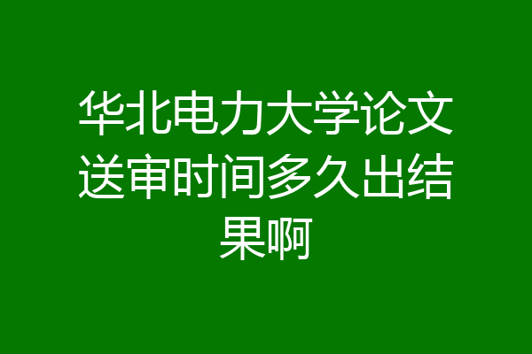 华北电力大学论文送审时间多久出结果啊