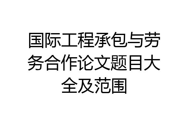 国际工程承包与劳务合作论文题目大全及范围