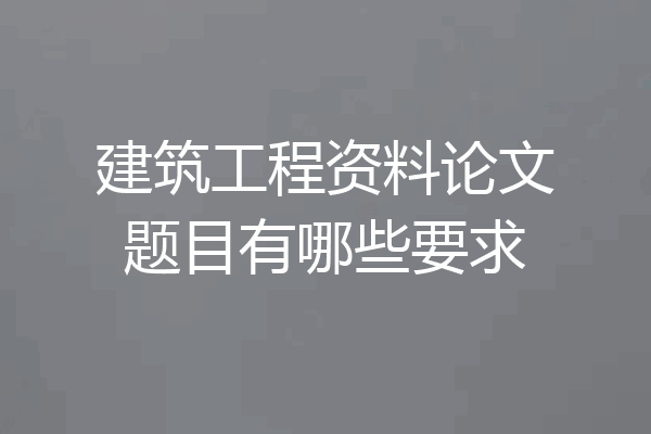 建筑工程资料论文题目有哪些要求